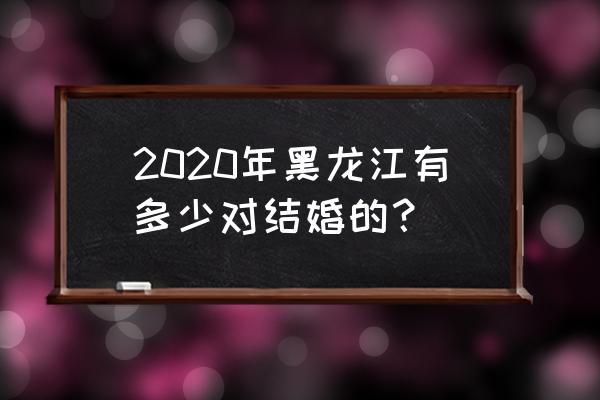 黑龙江2020 2020年黑龙江有多少对结婚的？