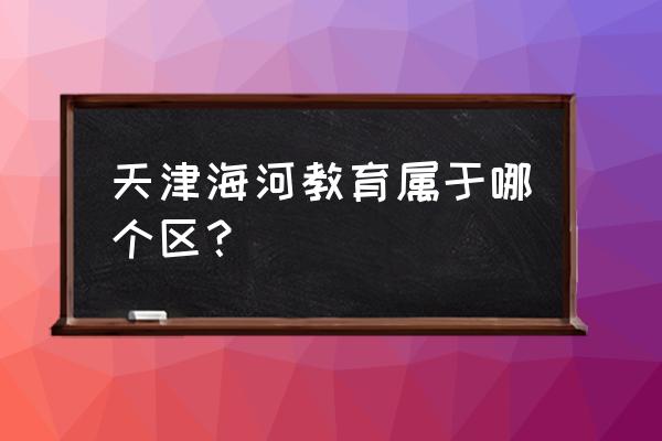 海河教育园属于哪个区 天津海河教育属于哪个区？