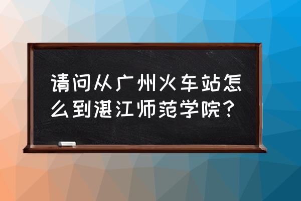 湛江师范学路线 请问从广州火车站怎么到湛江师范学院？
