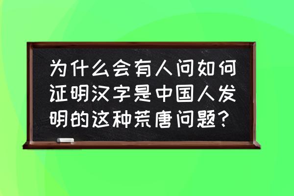 如何证明你是中国人 为什么会有人问如何证明汉字是中国人发明的这种荒唐问题？