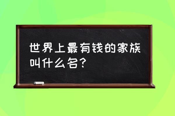 台前县十大首富 世界上最有钱的家族叫什么名？
