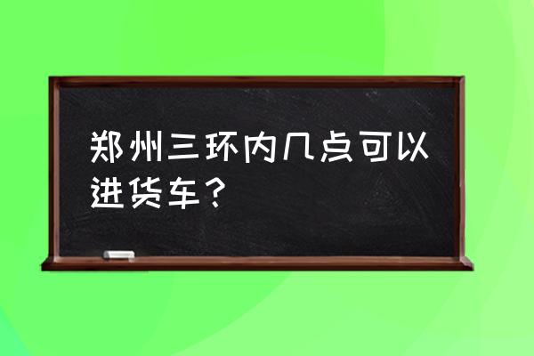 郑州二手货车交易市场联系电话 郑州三环内几点可以进货车？