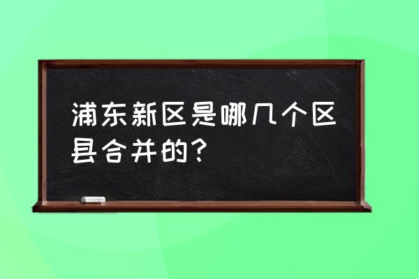 上海要合并哪三个城市 浦东新区是哪几个区县合并的？